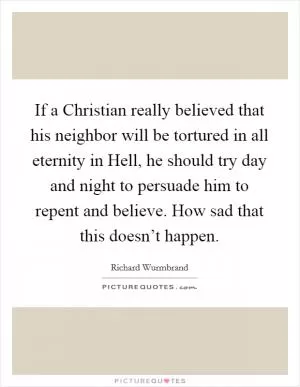 If a Christian really believed that his neighbor will be tortured in all eternity in Hell, he should try day and night to persuade him to repent and believe. How sad that this doesn’t happen Picture Quote #1