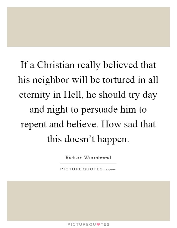 If a Christian really believed that his neighbor will be tortured in all eternity in Hell, he should try day and night to persuade him to repent and believe. How sad that this doesn't happen Picture Quote #1