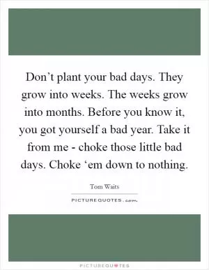 Don’t plant your bad days. They grow into weeks. The weeks grow into months. Before you know it, you got yourself a bad year. Take it from me - choke those little bad days. Choke ‘em down to nothing Picture Quote #1