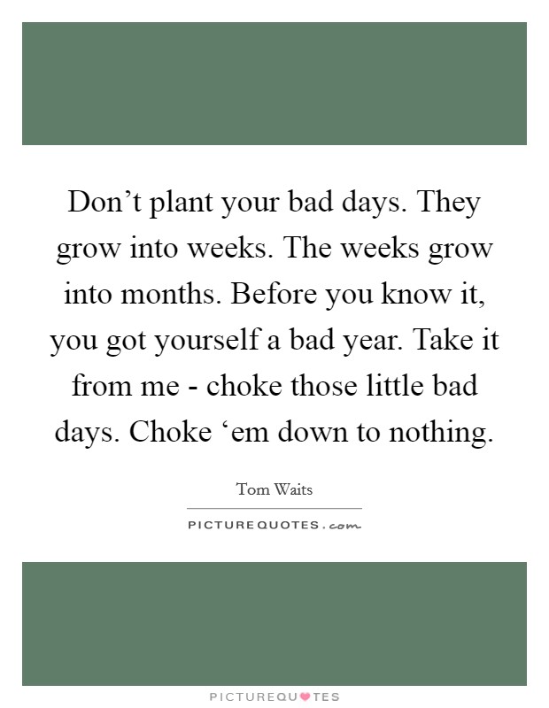 Don't plant your bad days. They grow into weeks. The weeks grow into months. Before you know it, you got yourself a bad year. Take it from me - choke those little bad days. Choke ‘em down to nothing Picture Quote #1