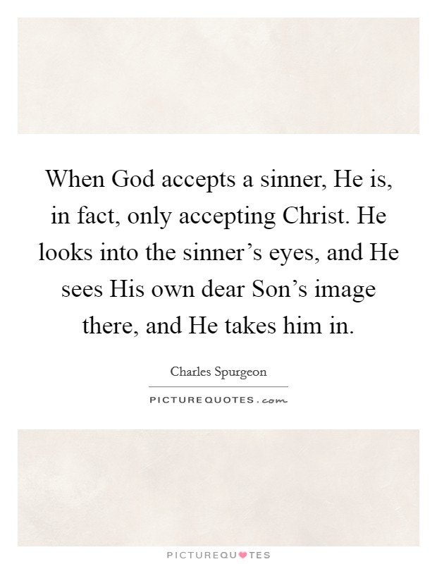 When God accepts a sinner, He is, in fact, only accepting Christ. He looks into the sinner's eyes, and He sees His own dear Son's image there, and He takes him in Picture Quote #1