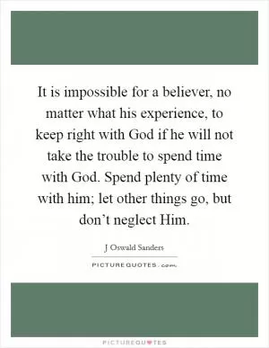 It is impossible for a believer, no matter what his experience, to keep right with God if he will not take the trouble to spend time with God. Spend plenty of time with him; let other things go, but don’t neglect Him Picture Quote #1