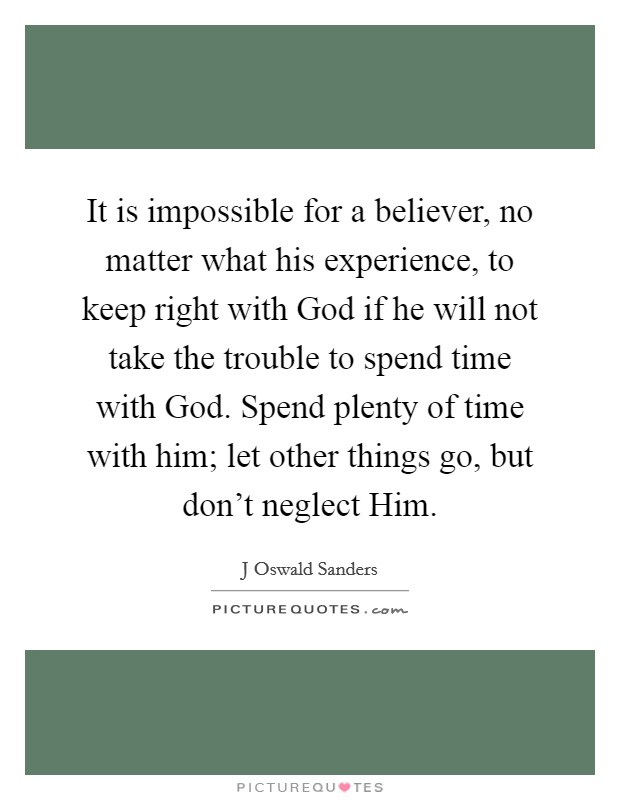 It is impossible for a believer, no matter what his experience, to keep right with God if he will not take the trouble to spend time with God. Spend plenty of time with him; let other things go, but don't neglect Him Picture Quote #1