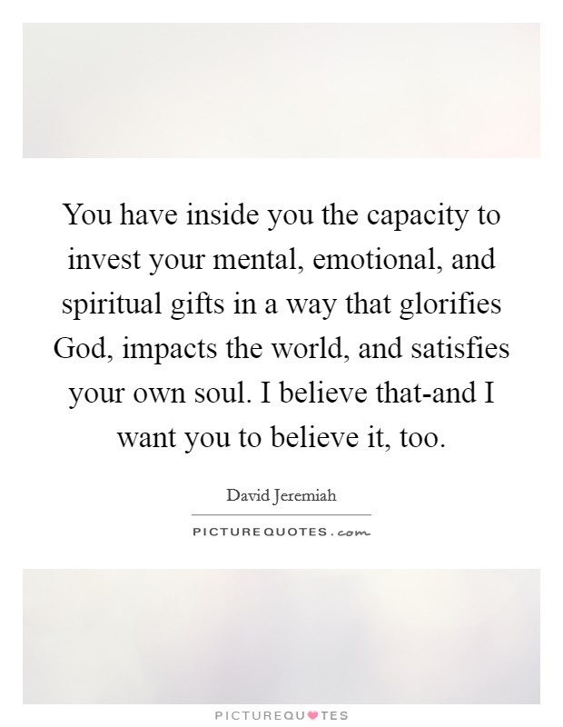 You have inside you the capacity to invest your mental, emotional, and spiritual gifts in a way that glorifies God, impacts the world, and satisfies your own soul. I believe that-and I want you to believe it, too Picture Quote #1