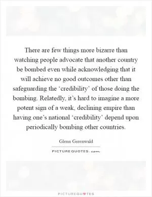 There are few things more bizarre than watching people advocate that another country be bombed even while acknowledging that it will achieve no good outcomes other than safeguarding the ‘credibility’ of those doing the bombing. Relatedly, it’s hard to imagine a more potent sign of a weak, declining empire than having one’s national ‘credibility’ depend upon periodically bombing other countries Picture Quote #1