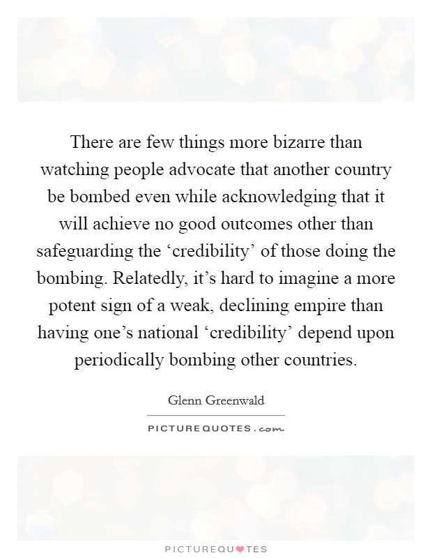 There are few things more bizarre than watching people advocate that another country be bombed even while acknowledging that it will achieve no good outcomes other than safeguarding the ‘credibility' of those doing the bombing. Relatedly, it's hard to imagine a more potent sign of a weak, declining empire than having one's national ‘credibility' depend upon periodically bombing other countries Picture Quote #1