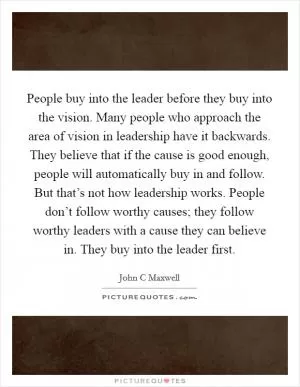 People buy into the leader before they buy into the vision. Many people who approach the area of vision in leadership have it backwards. They believe that if the cause is good enough, people will automatically buy in and follow. But that’s not how leadership works. People don’t follow worthy causes; they follow worthy leaders with a cause they can believe in. They buy into the leader first Picture Quote #1
