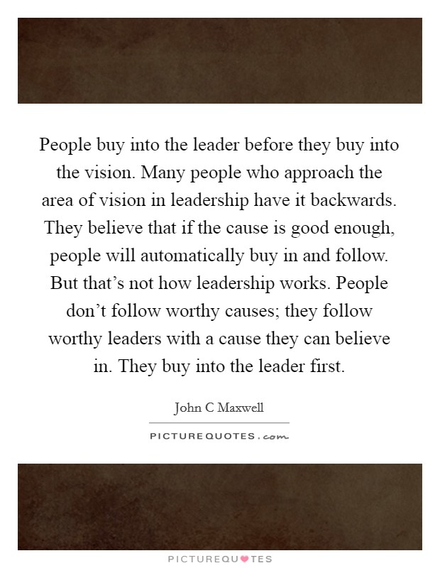 People buy into the leader before they buy into the vision. Many people who approach the area of vision in leadership have it backwards. They believe that if the cause is good enough, people will automatically buy in and follow. But that's not how leadership works. People don't follow worthy causes; they follow worthy leaders with a cause they can believe in. They buy into the leader first Picture Quote #1