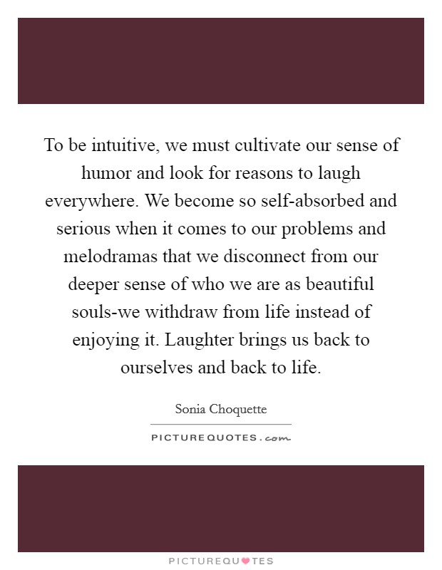 To be intuitive, we must cultivate our sense of humor and look for reasons to laugh everywhere. We become so self-absorbed and serious when it comes to our problems and melodramas that we disconnect from our deeper sense of who we are as beautiful souls-we withdraw from life instead of enjoying it. Laughter brings us back to ourselves and back to life Picture Quote #1