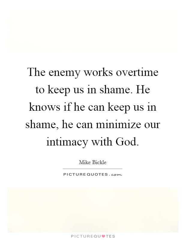 The enemy works overtime to keep us in shame. He knows if he can keep us in shame, he can minimize our intimacy with God Picture Quote #1