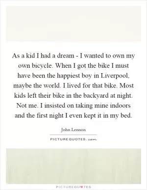 As a kid I had a dream - I wanted to own my own bicycle. When I got the bike I must have been the happiest boy in Liverpool, maybe the world. I lived for that bike. Most kids left their bike in the backyard at night. Not me. I insisted on taking mine indoors and the first night I even kept it in my bed Picture Quote #1