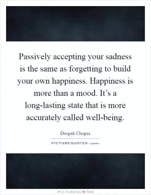 Passively accepting your sadness is the same as forgetting to build your own happiness. Happiness is more than a mood. It’s a long-lasting state that is more accurately called well-being Picture Quote #1