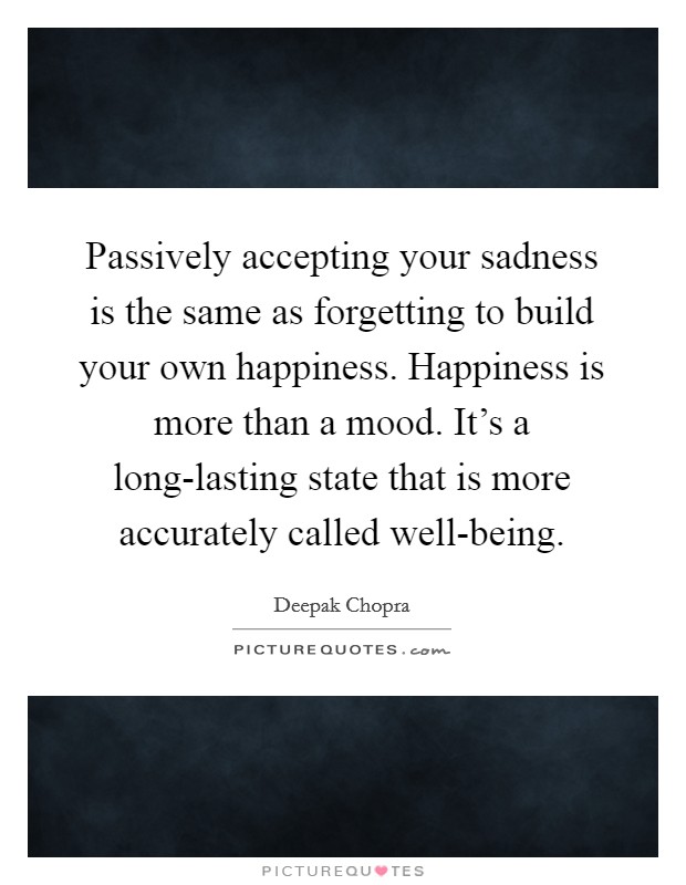 Passively accepting your sadness is the same as forgetting to build your own happiness. Happiness is more than a mood. It's a long-lasting state that is more accurately called well-being Picture Quote #1