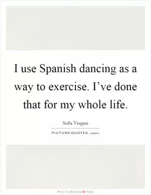 I use Spanish dancing as a way to exercise. I’ve done that for my whole life Picture Quote #1