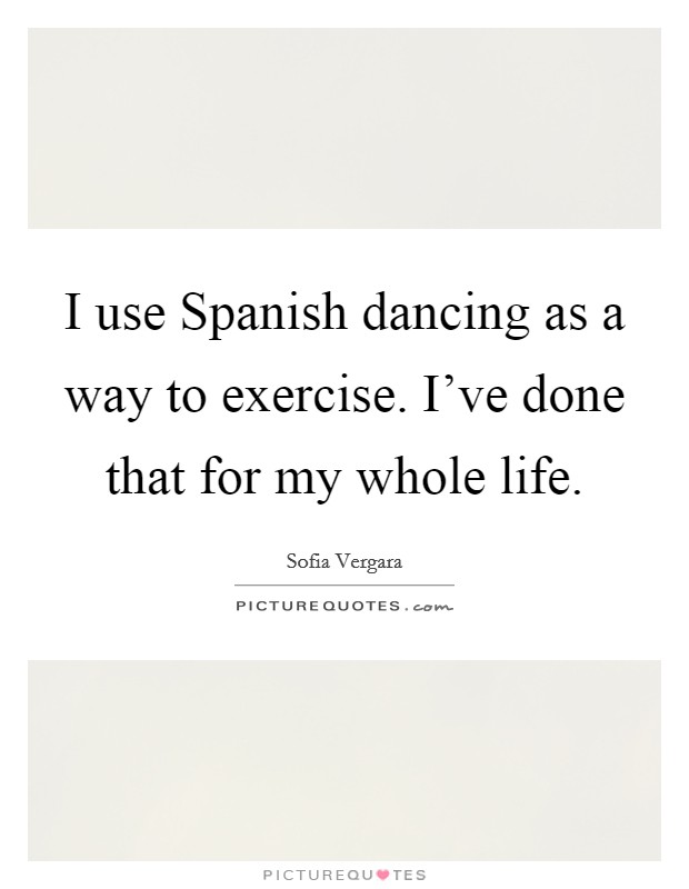 I use Spanish dancing as a way to exercise. I've done that for my whole life Picture Quote #1