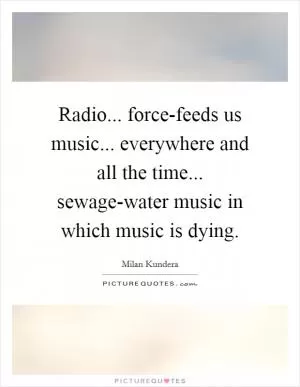 Radio... force-feeds us music... everywhere and all the time... sewage-water music in which music is dying Picture Quote #1