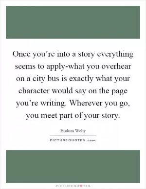 Once you’re into a story everything seems to apply-what you overhear on a city bus is exactly what your character would say on the page you’re writing. Wherever you go, you meet part of your story Picture Quote #1