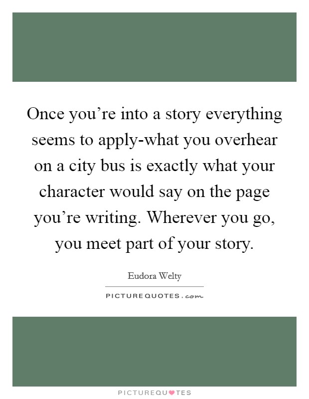 Once you're into a story everything seems to apply-what you overhear on a city bus is exactly what your character would say on the page you're writing. Wherever you go, you meet part of your story Picture Quote #1