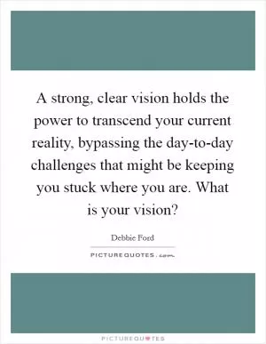 A strong, clear vision holds the power to transcend your current reality, bypassing the day-to-day challenges that might be keeping you stuck where you are. What is your vision? Picture Quote #1