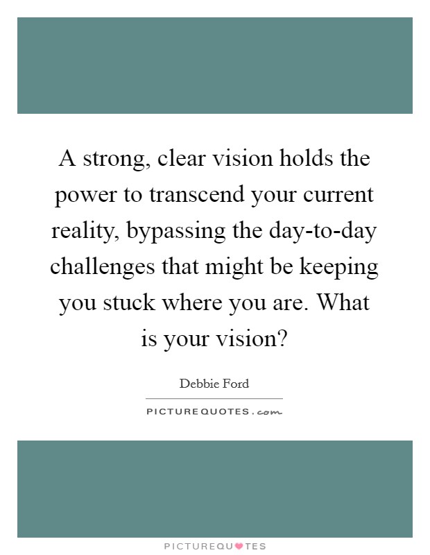 A strong, clear vision holds the power to transcend your current reality, bypassing the day-to-day challenges that might be keeping you stuck where you are. What is your vision? Picture Quote #1