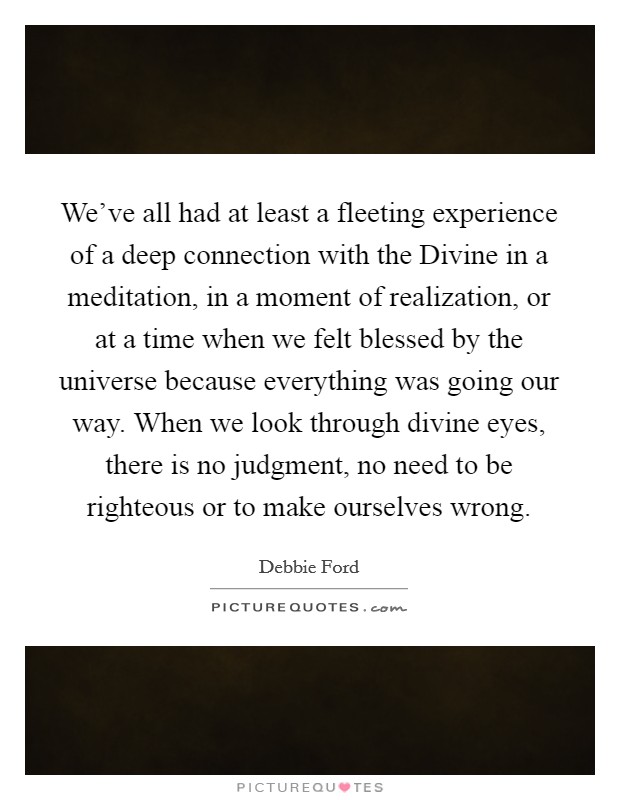 We've all had at least a fleeting experience of a deep connection with the Divine in a meditation, in a moment of realization, or at a time when we felt blessed by the universe because everything was going our way. When we look through divine eyes, there is no judgment, no need to be righteous or to make ourselves wrong Picture Quote #1