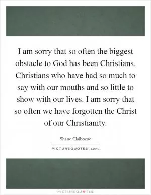 I am sorry that so often the biggest obstacle to God has been Christians. Christians who have had so much to say with our mouths and so little to show with our lives. I am sorry that so often we have forgotten the Christ of our Christianity Picture Quote #1