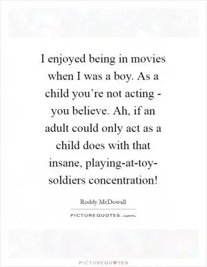 I enjoyed being in movies when I was a boy. As a child you’re not acting - you believe. Ah, if an adult could only act as a child does with that insane, playing-at-toy- soldiers concentration! Picture Quote #1