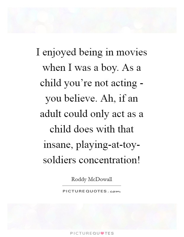 I enjoyed being in movies when I was a boy. As a child you're not acting - you believe. Ah, if an adult could only act as a child does with that insane, playing-at-toy- soldiers concentration! Picture Quote #1