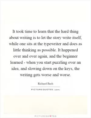 It took time to learn that the hard thing about writing is to let the story write itself, while one sits at the typewriter and does as little thinking as possible. It happened over and over again, and the beginner learned - when you start puzzling over an idea, and slowing down on the keys, the writing gets worse and worse Picture Quote #1