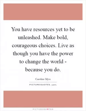 You have resources yet to be unleashed. Make bold, courageous choices. Live as though you have the power to change the world - because you do Picture Quote #1