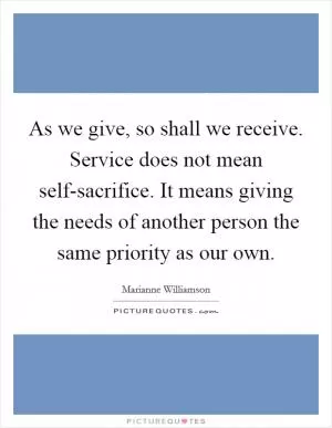 As we give, so shall we receive. Service does not mean self-sacrifice. It means giving the needs of another person the same priority as our own Picture Quote #1