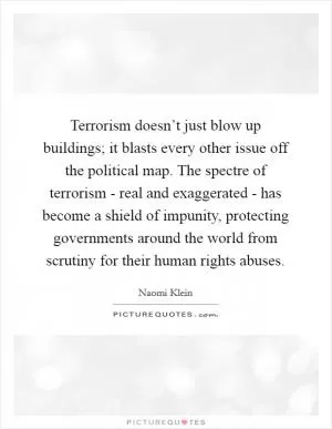 Terrorism doesn’t just blow up buildings; it blasts every other issue off the political map. The spectre of terrorism - real and exaggerated - has become a shield of impunity, protecting governments around the world from scrutiny for their human rights abuses Picture Quote #1