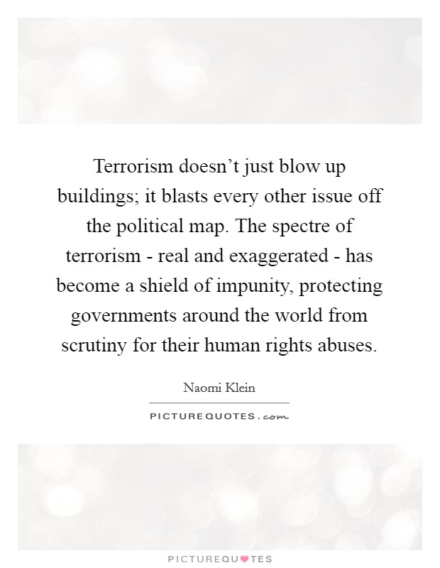 Terrorism doesn't just blow up buildings; it blasts every other issue off the political map. The spectre of terrorism - real and exaggerated - has become a shield of impunity, protecting governments around the world from scrutiny for their human rights abuses Picture Quote #1