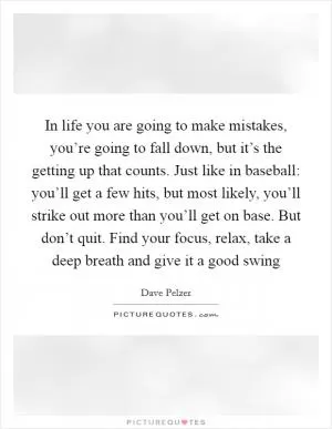 In life you are going to make mistakes, you’re going to fall down, but it’s the getting up that counts. Just like in baseball: you’ll get a few hits, but most likely, you’ll strike out more than you’ll get on base. But don’t quit. Find your focus, relax, take a deep breath and give it a good swing Picture Quote #1