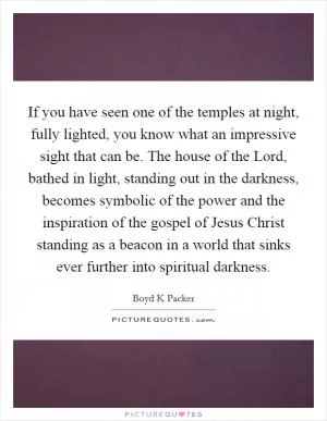 If you have seen one of the temples at night, fully lighted, you know what an impressive sight that can be. The house of the Lord, bathed in light, standing out in the darkness, becomes symbolic of the power and the inspiration of the gospel of Jesus Christ standing as a beacon in a world that sinks ever further into spiritual darkness Picture Quote #1