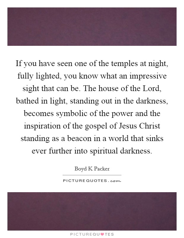 If you have seen one of the temples at night, fully lighted, you know what an impressive sight that can be. The house of the Lord, bathed in light, standing out in the darkness, becomes symbolic of the power and the inspiration of the gospel of Jesus Christ standing as a beacon in a world that sinks ever further into spiritual darkness Picture Quote #1