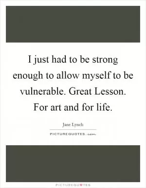 I just had to be strong enough to allow myself to be vulnerable. Great Lesson. For art and for life Picture Quote #1