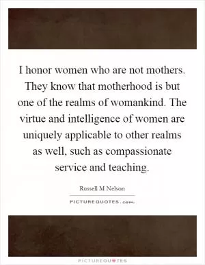 I honor women who are not mothers. They know that motherhood is but one of the realms of womankind. The virtue and intelligence of women are uniquely applicable to other realms as well, such as compassionate service and teaching Picture Quote #1