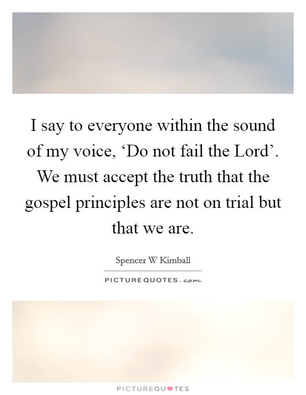 I say to everyone within the sound of my voice, ‘Do not fail the Lord'. We must accept the truth that the gospel principles are not on trial but that we are Picture Quote #1