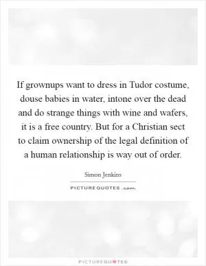 If grownups want to dress in Tudor costume, douse babies in water, intone over the dead and do strange things with wine and wafers, it is a free country. But for a Christian sect to claim ownership of the legal definition of a human relationship is way out of order Picture Quote #1