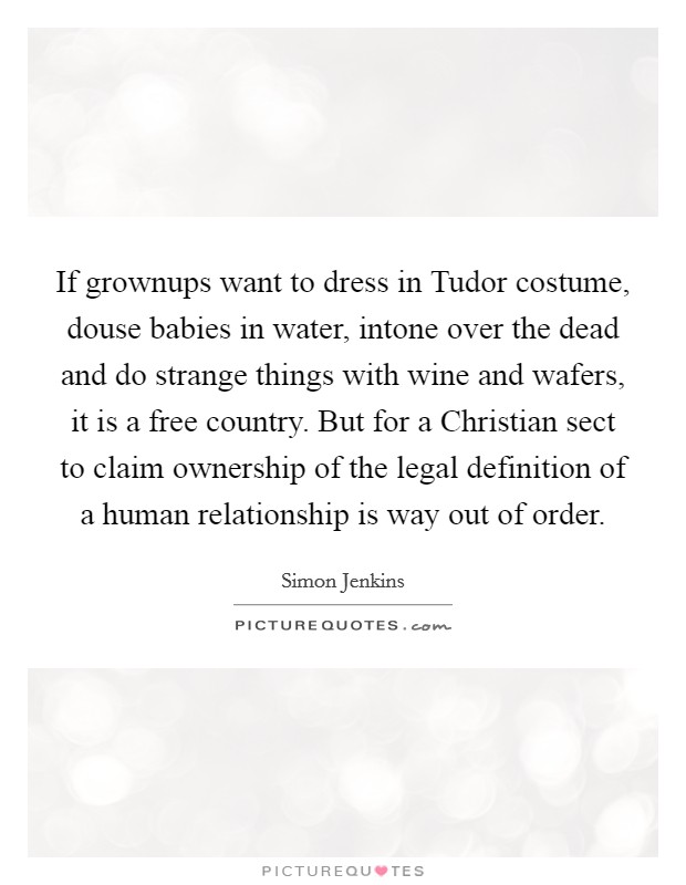 If grownups want to dress in Tudor costume, douse babies in water, intone over the dead and do strange things with wine and wafers, it is a free country. But for a Christian sect to claim ownership of the legal definition of a human relationship is way out of order Picture Quote #1