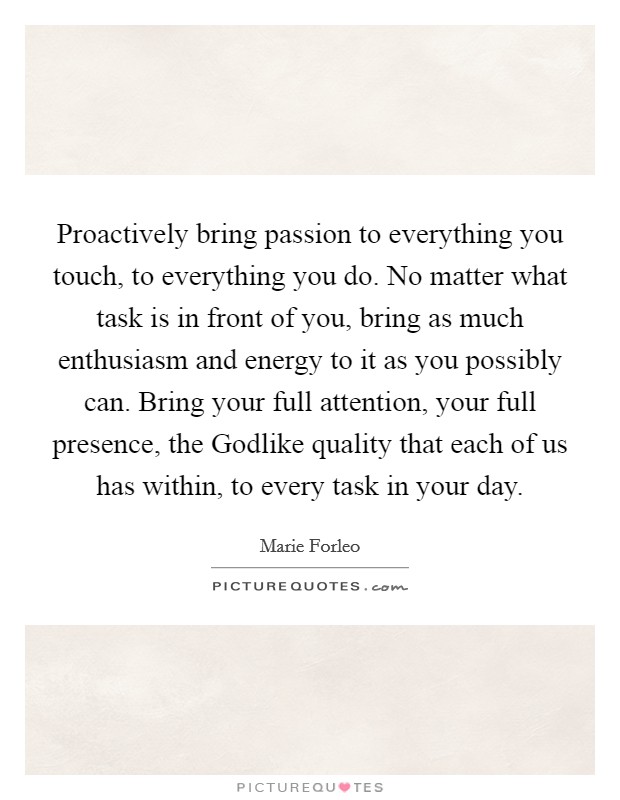 Proactively bring passion to everything you touch, to everything you do. No matter what task is in front of you, bring as much enthusiasm and energy to it as you possibly can. Bring your full attention, your full presence, the Godlike quality that each of us has within, to every task in your day Picture Quote #1