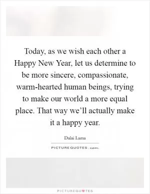 Today, as we wish each other a Happy New Year, let us determine to be more sincere, compassionate, warm-hearted human beings, trying to make our world a more equal place. That way we’ll actually make it a happy year Picture Quote #1
