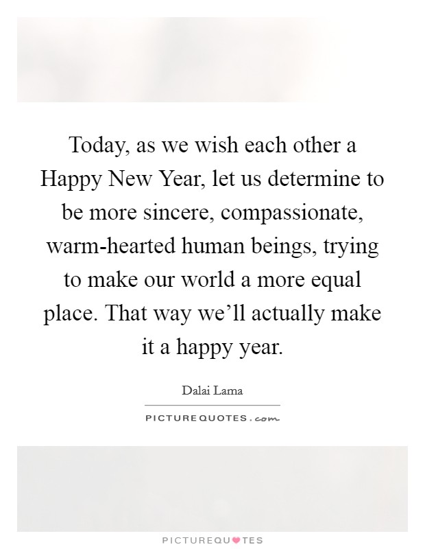 Today, as we wish each other a Happy New Year, let us determine to be more sincere, compassionate, warm-hearted human beings, trying to make our world a more equal place. That way we'll actually make it a happy year Picture Quote #1