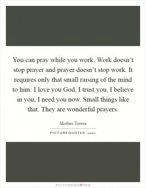 You can pray while you work. Work doesn’t stop prayer and prayer doesn’t stop work. It requires only that small raising of the mind to him: I love you God, I trust you, I believe in you, I need you now. Small things like that. They are wonderful prayers Picture Quote #1