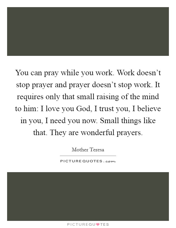 You can pray while you work. Work doesn't stop prayer and prayer doesn't stop work. It requires only that small raising of the mind to him: I love you God, I trust you, I believe in you, I need you now. Small things like that. They are wonderful prayers Picture Quote #1