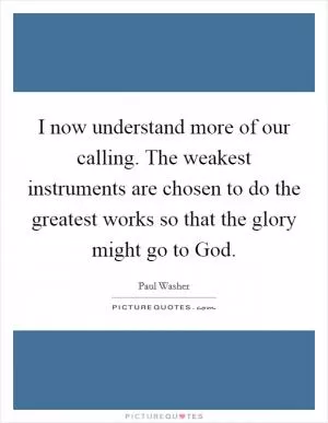 I now understand more of our calling. The weakest instruments are chosen to do the greatest works so that the glory might go to God Picture Quote #1