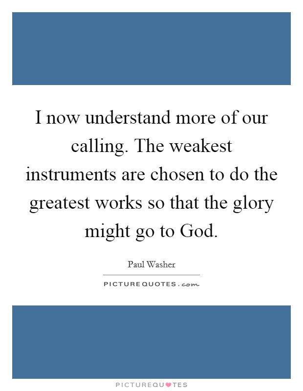 I now understand more of our calling. The weakest instruments are chosen to do the greatest works so that the glory might go to God Picture Quote #1