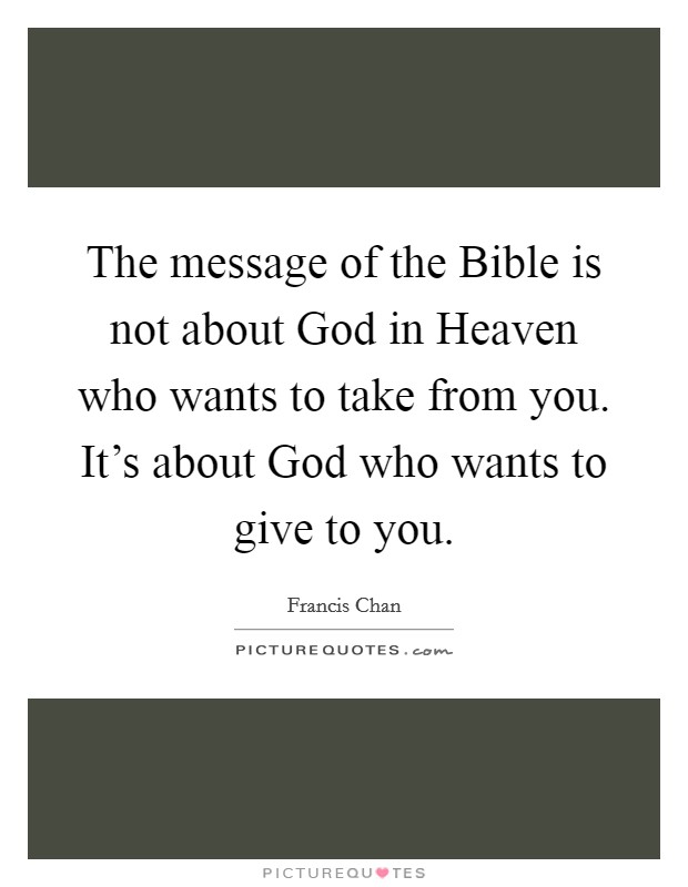 The message of the Bible is not about God in Heaven who wants to take from you. It's about God who wants to give to you Picture Quote #1