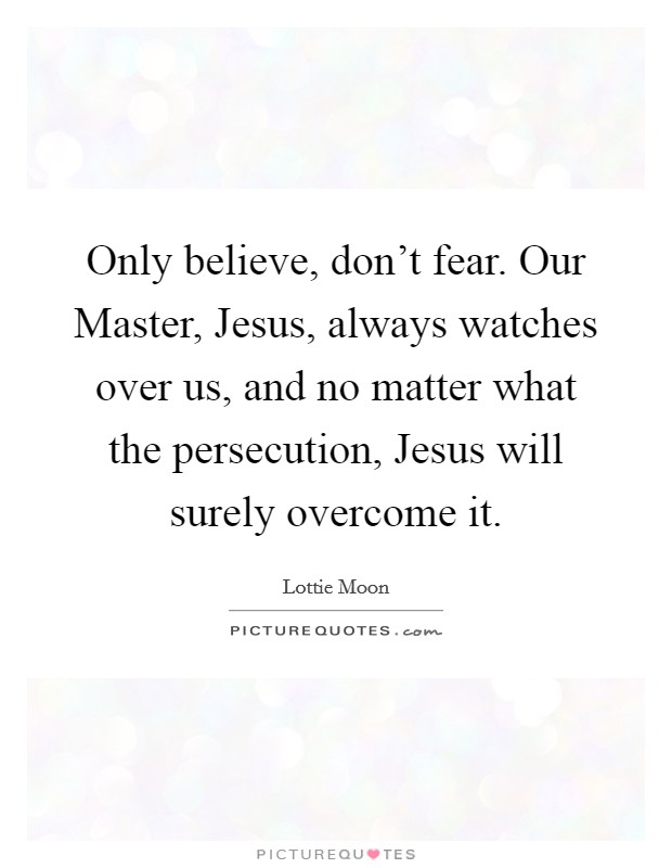 Only believe, don't fear. Our Master, Jesus, always watches over us, and no matter what the persecution, Jesus will surely overcome it Picture Quote #1
